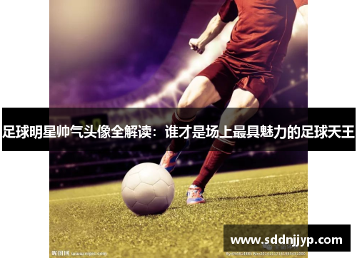 足球明星帅气头像全解读：谁才是场上最具魅力的足球天王