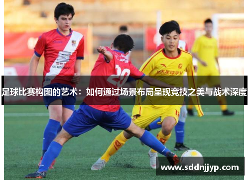 足球比赛构图的艺术：如何通过场景布局呈现竞技之美与战术深度